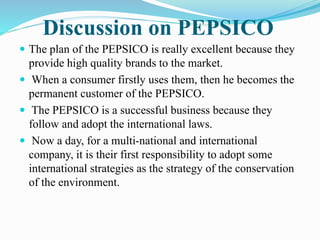 Discussion on PEPSICO 
 The plan of the PEPSICO is really excellent because they 
provide high quality brands to the market. 
 When a consumer firstly uses them, then he becomes the 
permanent customer of the PEPSICO. 
 The PEPSICO is a successful business because they 
follow and adopt the international laws. 
 Now a day, for a multi-national and international 
company, it is their first responsibility to adopt some 
international strategies as the strategy of the conservation 
of the environment. 
 