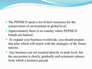  The PEPSICO spent a lot of their resources for the 
conservation of environment at global level. 
 Approximately there is no country where PEPSICO 
brands are banned. 
 To expand your business worldwide, you should prepare 
that plan which will match with the strategies of the future 
nations. 
 Any business can not reached directly to peak level, but 
the succession is slowly, gradually and systematic phases 
from which a business passed. 
 