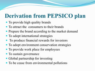 Derivation from PEPSICO plan 
 To provide high quality brands 
 To attract the consumers to their brands 
 Prepare the brand according to the market demand 
 To adopt international strategies 
 To produce financial rewards for investors 
 To adopt environment conservation strategies 
 To provide work place for employees 
 To sustain governance 
 Global partnership for investing 
 To be cease from environmental pollutions 
 