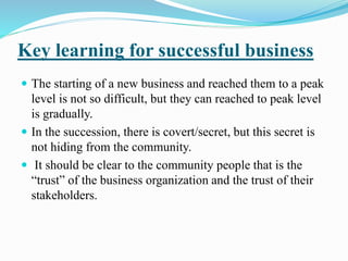 Key learning for successful business 
 The starting of a new business and reached them to a peak 
level is not so difficult, but they can reached to peak level 
is gradually. 
 In the succession, there is covert/secret, but this secret is 
not hiding from the community. 
 It should be clear to the community people that is the 
“trust” of the business organization and the trust of their 
stakeholders. 
 