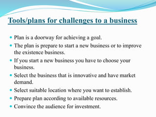 Tools/plans for challenges to a business 
 Plan is a doorway for achieving a goal. 
 The plan is prepare to start a new business or to improve 
the existence business. 
 If you start a new business you have to choose your 
business. 
 Select the business that is innovative and have market 
demand. 
 Select suitable location where you want to establish. 
 Prepare plan according to available resources. 
 Convince the audience for investment. 
 
