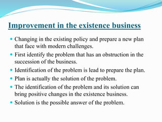 Improvement in the existence business 
 Changing in the existing policy and prepare a new plan 
that face with modern challenges. 
 First identify the problem that has an obstruction in the 
succession of the business. 
 Identification of the problem is lead to prepare the plan. 
 Plan is actually the solution of the problem. 
 The identification of the problem and its solution can 
bring positive changes in the existence business. 
 Solution is the possible answer of the problem. 
 