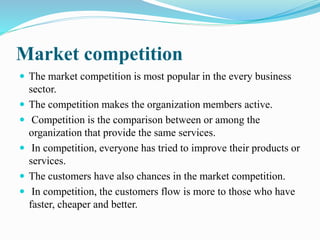 Market competition 
 The market competition is most popular in the every business 
sector. 
 The competition makes the organization members active. 
 Competition is the comparison between or among the 
organization that provide the same services. 
 In competition, everyone has tried to improve their products or 
services. 
 The customers have also chances in the market competition. 
 In competition, the customers flow is more to those who have 
faster, cheaper and better. 
 