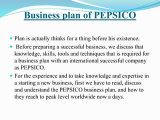 Business plan of PEPSICO 
 Plan is actually thinks for a thing before his existence. 
 Before preparing a successful business, we discuss that 
knowledge, skills, tools and techniques that is required for 
a business plan with an international successful company 
as PEPSICO. 
 For the experience and to take knowledge and expertise in 
a starting a new business, first we have to read, discuss 
and understand the PEPSICO business plan, and how to 
they reach to peak level worldwide now a days. 
 