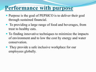 Performance with purpose 
 Purpose is the goal of PEPSICO is to deliver their goal 
through sustained financial. 
 To providing a large range of food and beverages, from 
treat to healthy eats. 
 To finding innovative techniques to minimize the impacts 
of environment and to low the cost by energy and water 
conservation. 
 They provide a safe inclusive workplace for our 
employees globally. 
 