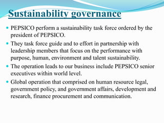 Sustainability governance 
 PEPSICO perform a sustainability task force ordered by the 
president of PEPSICO. 
 They task force guide and to effort in partnership with 
leadership members that focus on the performance with 
purpose, human, environment and talent sustainability. 
 The operation leads to our business include PEPSICO senior 
executives within world level. 
 Global operation that comprised on human resource legal, 
government policy, and government affairs, development and 
research, finance procurement and communication. 
 