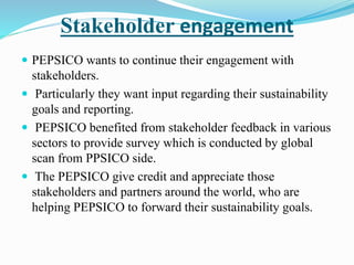 Stakeholder engagement 
 PEPSICO wants to continue their engagement with 
stakeholders. 
 Particularly they want input regarding their sustainability 
goals and reporting. 
 PEPSICO benefited from stakeholder feedback in various 
sectors to provide survey which is conducted by global 
scan from PPSICO side. 
 The PEPSICO give credit and appreciate those 
stakeholders and partners around the world, who are 
helping PEPSICO to forward their sustainability goals. 
 