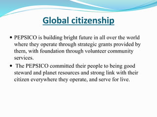 Global citizenship 
 PEPSICO is building bright future in all over the world 
where they operate through strategic grants provided by 
them, with foundation through volunteer community 
services. 
 The PEPSICO committed their people to being good 
steward and planet resources and strong link with their 
citizen everywhere they operate, and serve for live. 
 
