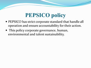 PEPSICO policy 
 PEPSICO has strict corporate standard that handle all 
operation and ensure accountability for their action. 
 This policy corporate governance, human, 
environmental and talent sustainability. 
 