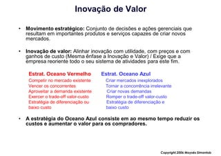 Inovação de Valor

•   Movimento estratégico: Conjunto de decisões e ações gerenciais que
    resultam em importantes produtos e serviços capazes de criar novos
    mercados.

•   Inovação de valor: Alinhar inovação com utilidade, com preços e com
    ganhos de custo (Mesma ênfase a Inovação e Valor) / Exige que a
    empresa reoriente todo o seu sistema de atividades para este fim.

     Estrat. Oceano Vermelho           Estrat. Oceano Azul
     Competir no mercado existente      Criar mercados inexplorados
     Vencer os concorrentes             Tornar a concorrência irrelevante
     Aproveitar a demanda existente     Criar novas demandas
     Exercer o trade-off valor-custo    Romper o trade-off valor-custo
     Estratégia de diferenciação ou     Estratégia de diferenciação e
     baixo custo                        baixo custo

•   A estratégia do Oceano Azul consiste em ao mesmo tempo reduzir os
    custos e aumentar o valor para os compradores.




                                                                   Copyright,2006 Moysés Simantob
 