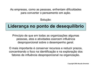 As empresas, como as pessoas, enfrentam dificuldades
        para converter o pensamento em ação.

                       Solução:

Liderança no ponto de desequilíbrio

  Princípio de que em todas as organizações algumas
     pessoas, atos e atividades exercem influência
      desproporcional sobre o desempenho geral.

O mais importante é conservar recursos e reduzir prazos,
concentrando o foco na identificação e na exploração dos
  fatores de influência desproporcional na organização.

                                            Copyright,2006 Moysés Simantob
 