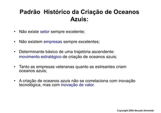 Padrão Histórico da Criação de Oceanos
                  Azuis:
• Não existe setor sempre excelente;

• Não existem empresas sempre excelentes;

• Determinante básico de uma trajetória ascendente:
  movimento estratégico de criação de oceanos azuis;

• Tanto as empresas veteranas quanto as estreantes criam
  oceanos azuis;

• A criação de oceanos azuis não se correlaciona com inovação
  tecnológica, mas com inovação de valor.




                                                       Copyright,2006 Moysés Simantob
 