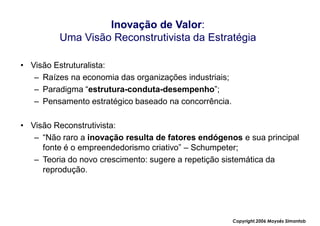Inovação de Valor:
         Uma Visão Reconstrutivista da Estratégia

• Visão Estruturalista:
   – Raízes na economia das organizações industriais;
   – Paradigma “estrutura-conduta-desempenho”;
   – Pensamento estratégico baseado na concorrência.

• Visão Reconstrutivista:
   – “Não raro a inovação resulta de fatores endógenos e sua principal
     fonte é o empreendedorismo criativo” – Schumpeter;
   – Teoria do novo crescimento: sugere a repetição sistemática da
     reprodução.




                                                        Copyright,2006 Moysés Simantob
 