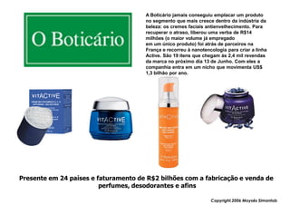 A Boticário jamais conseguiu emplacar um produto
                                      no segmento que mais cresce dentro da indústria da
                                      beleza: os cremes faciais antienvelhecimento. Para
                                      recuperar o atraso, liberou uma verba de R$14
                                      milhões (o maior volume já empregado
                                      em um único produto) foi atrás de parceiros na
                                      França e recorreu à nanotencologia para criar a linha
                                      Active. São 19 itens que chegam às 2,4 mil revendas
                                      da marca no próximo dia 13 de Junho. Com eles a
                                      companhia entra em um nicho que movimenta US$
                                      1,3 bilhão por ano.




Presente em 24 países e faturamento de R$2 bilhões com a fabricação e venda de
                         perfumes, desodorantes e afins

                                                                  Copyright,2006 Moysés Simantob
 