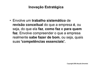 Inovação Estratégica


• Envolve um trabalho sistemático de
  revisão conceitual do que a empresa é, ou
  seja, do que ela faz, como faz e para quem
  faz. Envolve compreender o que a empresa
  realmente sabe fazer de bom, ou seja, quais
  suas 'competências essenciais'.




                                   Copyright,2006 Moysés Simantob
 