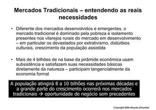 Mercados Tradicionais – entendendo as reais
               necessidades
• Diferente dos mercados desenvolvidos e emergentes, o
  mercado tradicional é dominado pela pobreza e isolamento
  presentes nos vilarejos rurais do mercado em desenvolvimento
  – em particular os devastados por extrativismo, distúrbios
  culturais, crescimento da população assistida

• Mais de 4 bilhões de na base da pirâmide econômica usam
  subsistência e satisfazem suas necessidades básicas
  diretamente da natureza – participam tangencialmente da
  economia formal

A população atingirá 8 a 10 bilhões nas próximas décadas e
   a grande parte do crescimento ocorrerá nos mercados
 tradicionais   oportunidade de negócio sem precedentes

                                                Copyright,2006 Moysés Simantob
 