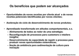 Os benefícios que podem ser alcançados

• Oportunidades de novas receitas por cliente atual e de novas
  receitas potenciais identificadas por novos clientes;

• Aceleração do ciclo de desenvolvimento de novos produtos;

• Aprendizado transformado em atitudes comportamentais, e.x.
   – Alinhamento de todos ao redor de uma estratégia;
   – Reconfiguração de processos para customers e retailers
     insigths;
   – Desenvolvimento da capacidade de repetir o processo para
     produzir novas oportunidades sistemáticas;
   – Noção da ambiência para sedimentação de cultura para
     inovação


                                                Copyright,2006 Moysés Simantob
 