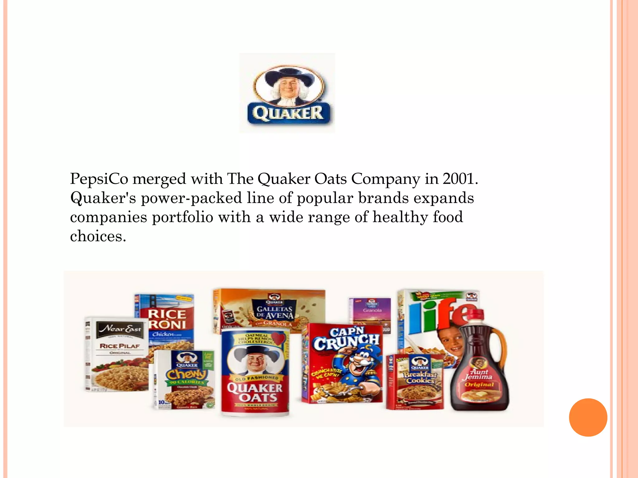 PepsiCo merged with The Quaker Oats Company in 2001.
Quaker's power-packed line of popular brands expands
companies portfolio with a wide range of healthy food
choices.
 