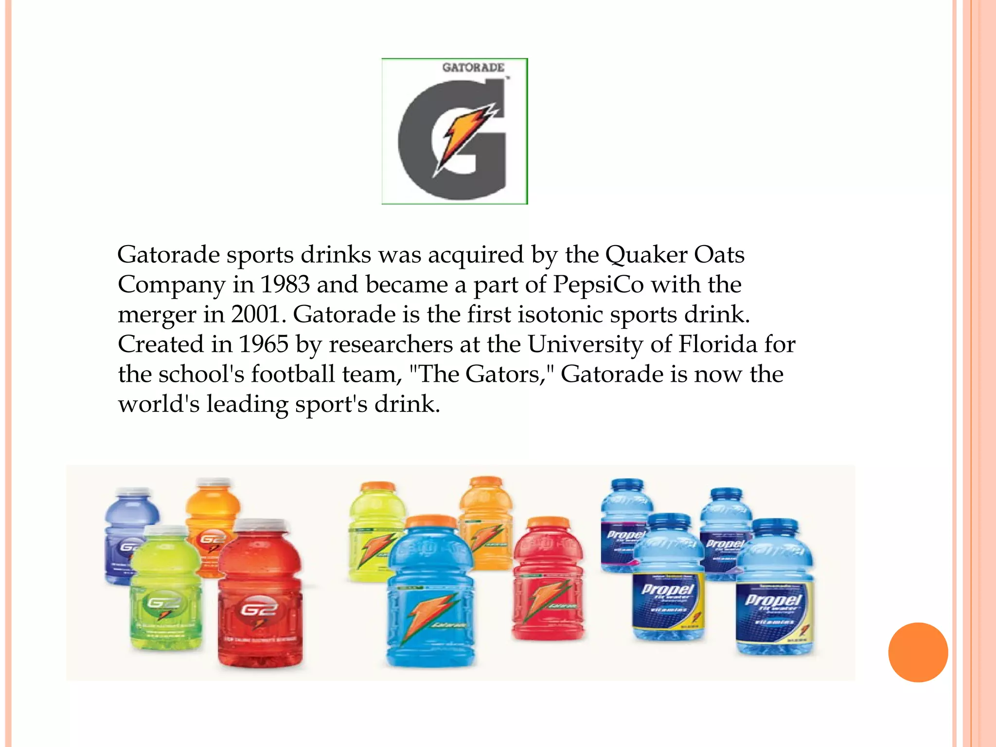 Gatorade sports drinks was acquired by the Quaker Oats
Company in 1983 and became a part of PepsiCo with the
merger in 2001. Gatorade is the first isotonic sports drink.
Created in 1965 by researchers at the University of Florida for
the school's football team, "The Gators," Gatorade is now the
world's leading sport's drink.
 