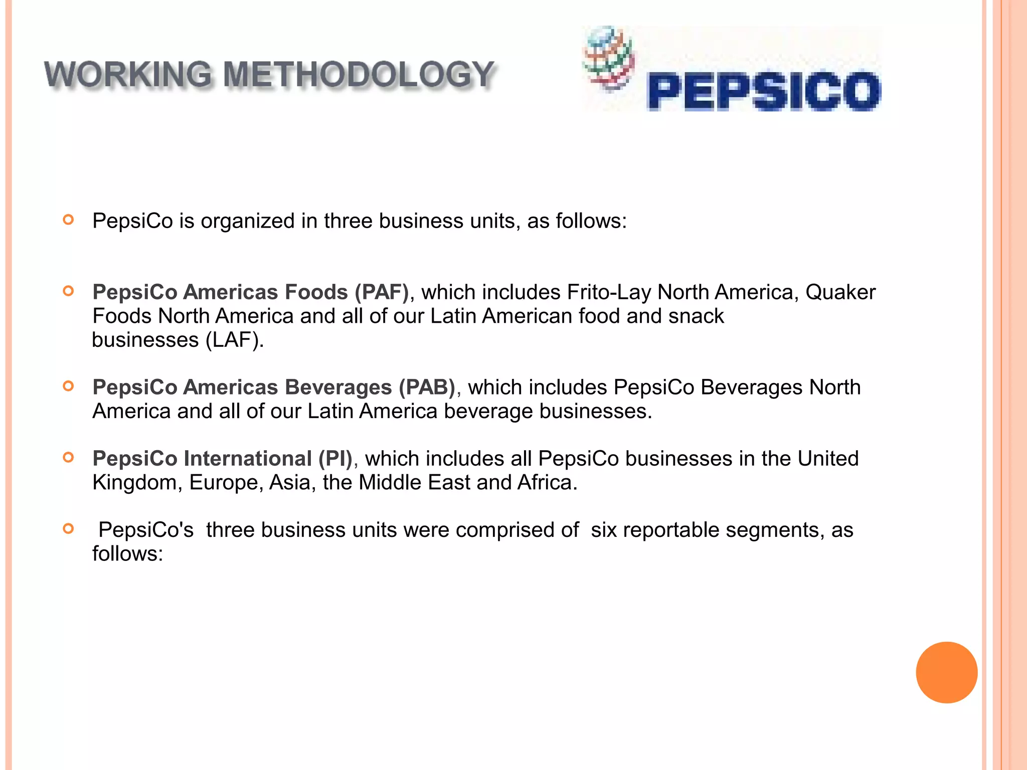    PepsiCo is organized in three business units, as follows:


   PepsiCo Americas Foods (PAF), which includes Frito-Lay North America, Quaker
    Foods North America and all of our Latin American food and snack
    businesses (LAF).

   PepsiCo Americas Beverages (PAB), which includes PepsiCo Beverages North
    America and all of our Latin America beverage businesses.

   PepsiCo International (PI), which includes all PepsiCo businesses in the United
    Kingdom, Europe, Asia, the Middle East and Africa.

    PepsiCo's three business units were comprised of six reportable segments, as
    follows:
 