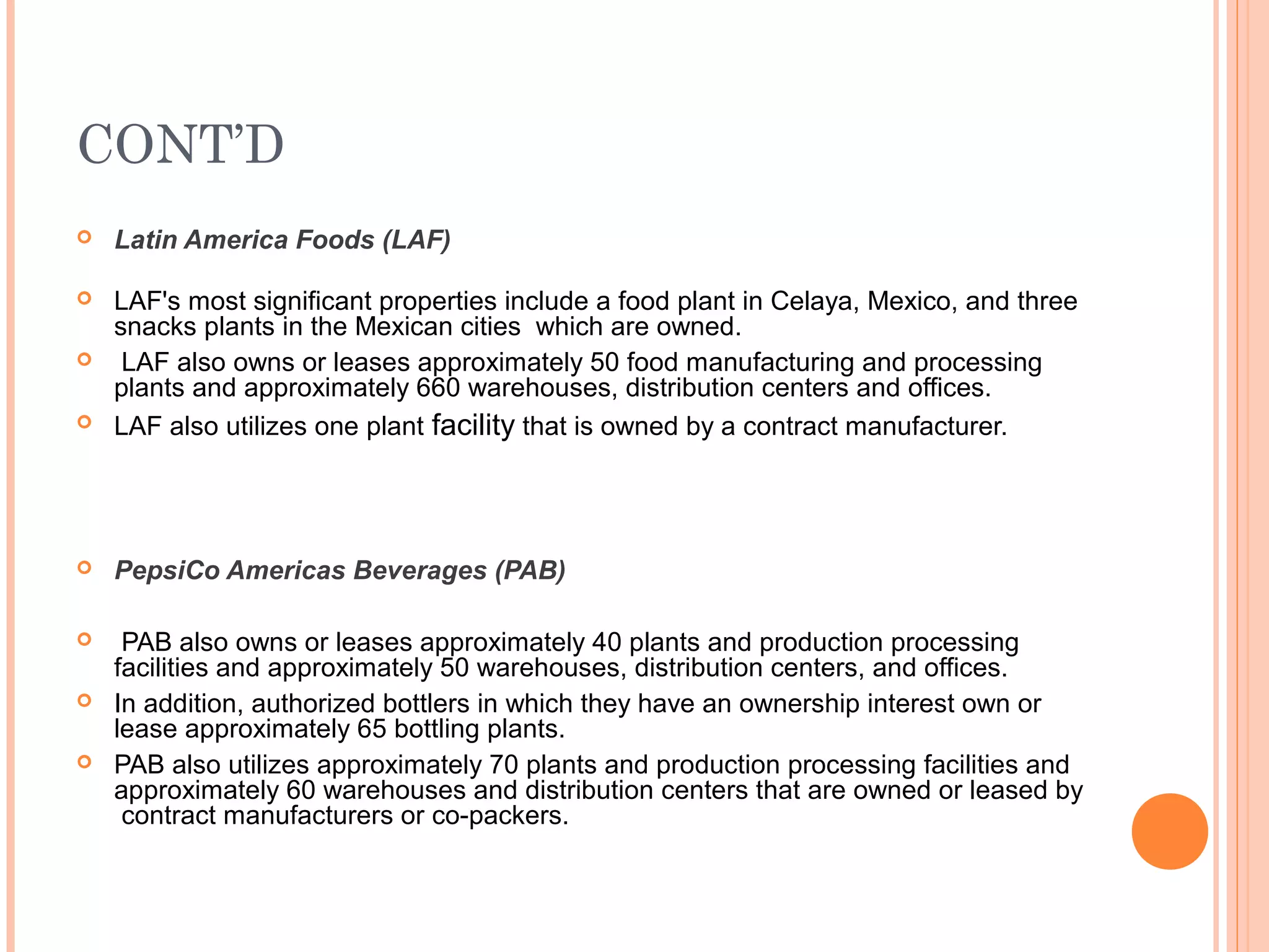 CONT’D
   Latin America Foods (LAF)

   LAF's most significant properties include a food plant in Celaya, Mexico, and three
    snacks plants in the Mexican cities which are owned.
    LAF also owns or leases approximately 50 food manufacturing and processing
    plants and approximately 660 warehouses, distribution centers and offices.
   LAF also utilizes one plant facility that is owned by a contract manufacturer.




   PepsiCo Americas Beverages (PAB)

    PAB also owns or leases approximately 40 plants and production processing
    facilities and approximately 50 warehouses, distribution centers, and offices.
   In addition, authorized bottlers in which they have an ownership interest own or
    lease approximately 65 bottling plants.
   PAB also utilizes approximately 70 plants and production processing facilities and
    approximately 60 warehouses and distribution centers that are owned or leased by
     contract manufacturers or co-packers.
 