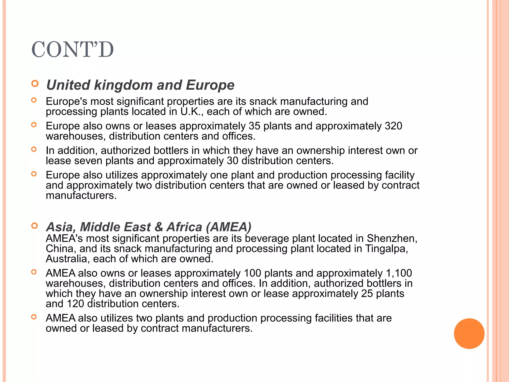 CONT’D
   United kingdom and Europe
   Europe's most significant properties are its snack manufacturing and
    processing plants located in U.K., each of which are owned.
   Europe also owns or leases approximately 35 plants and approximately 320
    warehouses, distribution centers and offices.
   In addition, authorized bottlers in which they have an ownership interest own or
    lease seven plants and approximately 30 distribution centers.
   Europe also utilizes approximately one plant and production processing facility
    and approximately two distribution centers that are owned or leased by contract
    manufacturers.

   Asia, Middle East & Africa (AMEA)
    AMEA's most significant properties are its beverage plant located in Shenzhen,
    China, and its snack manufacturing and processing plant located in Tingalpa,
    Australia, each of which are owned.
   AMEA also owns or leases approximately 100 plants and approximately 1,100
    warehouses, distribution centers and offices. In addition, authorized bottlers in
    which they have an ownership interest own or lease approximately 25 plants
    and 120 distribution centers.
   AMEA also utilizes two plants and production processing facilities that are
    owned or leased by contract manufacturers.
 