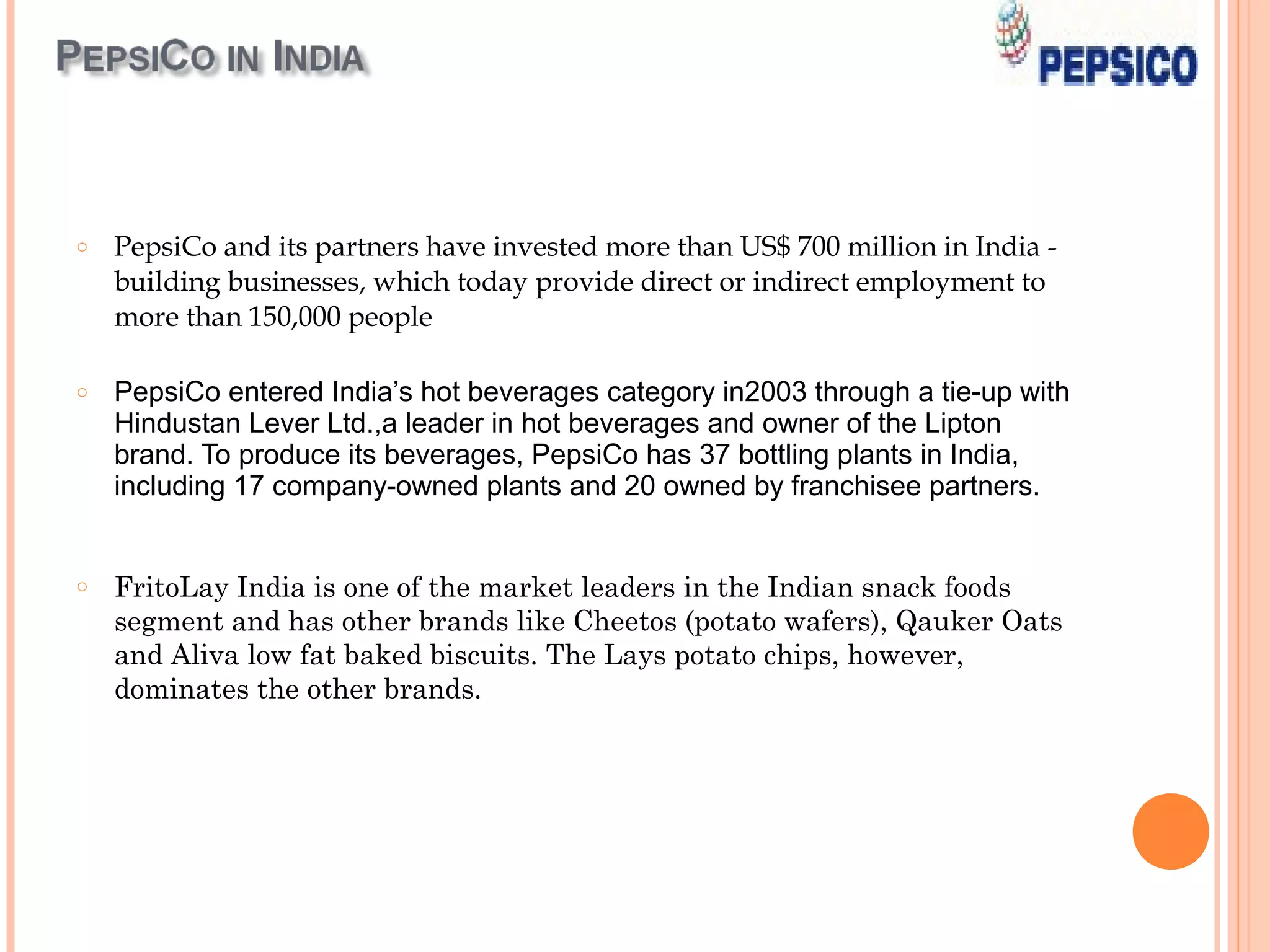 o   PepsiCo and its partners have invested more than US$ 700 million in India -
    building businesses, which today provide direct or indirect employment to
    more than 150,000 people

o   PepsiCo entered India’s hot beverages category in2003 through a tie-up with
    Hindustan Lever Ltd.,a leader in hot beverages and owner of the Lipton
    brand. To produce its beverages, PepsiCo has 37 bottling plants in India,
    including 17 company-owned plants and 20 owned by franchisee partners.


o   FritoLay India is one of the market leaders in the Indian snack foods
    segment and has other brands like Cheetos (potato wafers), Qauker Oats
    and Aliva low fat baked biscuits. The Lays potato chips, however,
    dominates the other brands.
 
