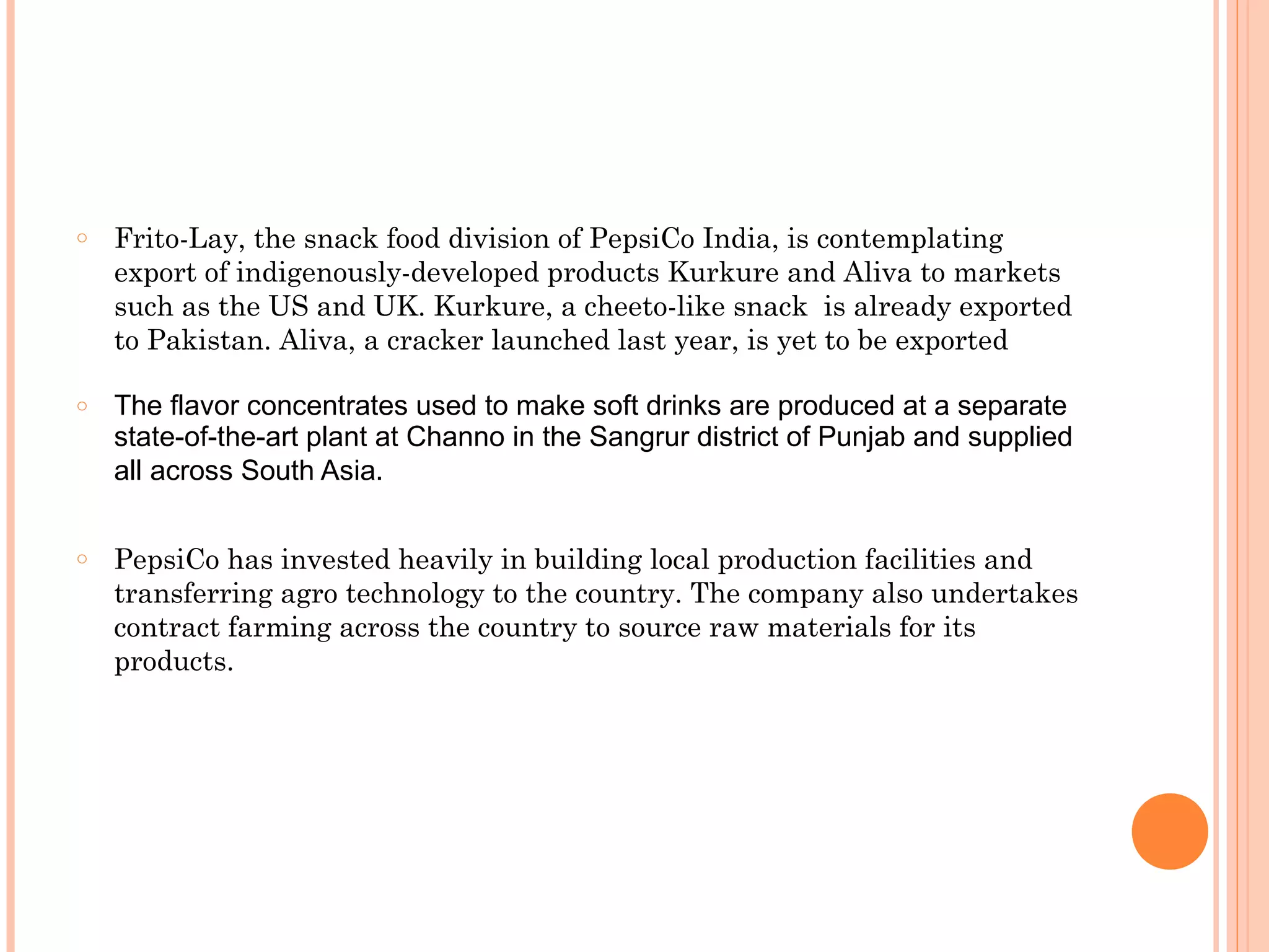 o   Frito-Lay, the snack food division of PepsiCo India, is contemplating
    export of indigenously-developed products Kurkure and Aliva to markets
    such as the US and UK. Kurkure, a cheeto-like snack is already exported
    to Pakistan. Aliva, a cracker launched last year, is yet to be exported

o   The flavor concentrates used to make soft drinks are produced at a separate
    state-of-the-art plant at Channo in the Sangrur district of Punjab and supplied
    all across South Asia.

o   PepsiCo has invested heavily in building local production facilities and
    transferring agro technology to the country. The company also undertakes
    contract farming across the country to source raw materials for its
    products.
 