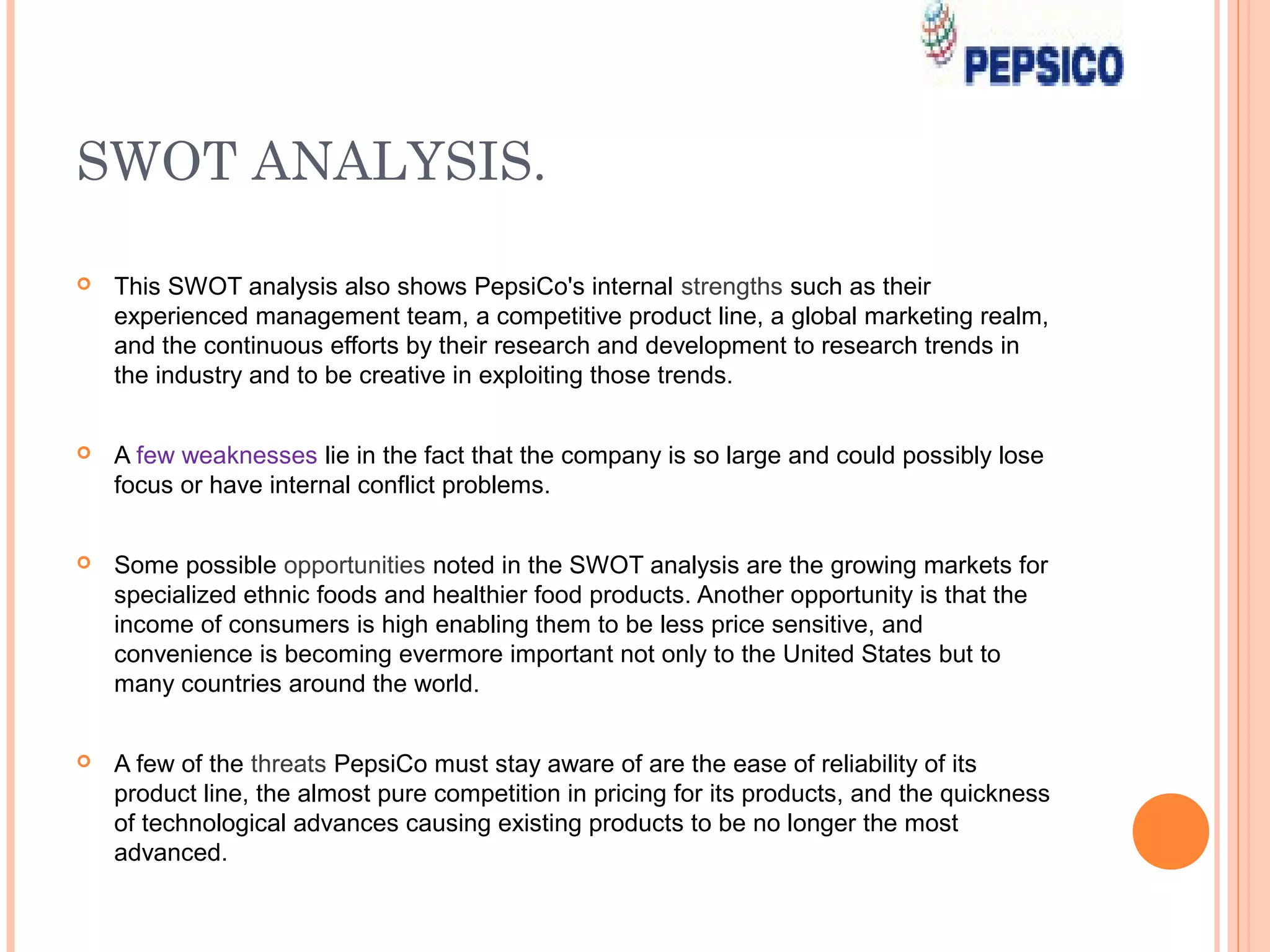 SWOT ANALYSIS.

   This SWOT analysis also shows PepsiCo's internal strengths such as their
    experienced management team, a competitive product line, a global marketing realm,
    and the continuous efforts by their research and development to research trends in
    the industry and to be creative in exploiting those trends.


   A few weaknesses lie in the fact that the company is so large and could possibly lose
    focus or have internal conflict problems.


   Some possible opportunities noted in the SWOT analysis are the growing markets for
    specialized ethnic foods and healthier food products. Another opportunity is that the
    income of consumers is high enabling them to be less price sensitive, and
    convenience is becoming evermore important not only to the United States but to
    many countries around the world.


   A few of the threats PepsiCo must stay aware of are the ease of reliability of its
    product line, the almost pure competition in pricing for its products, and the quickness
    of technological advances causing existing products to be no longer the most
    advanced.
 