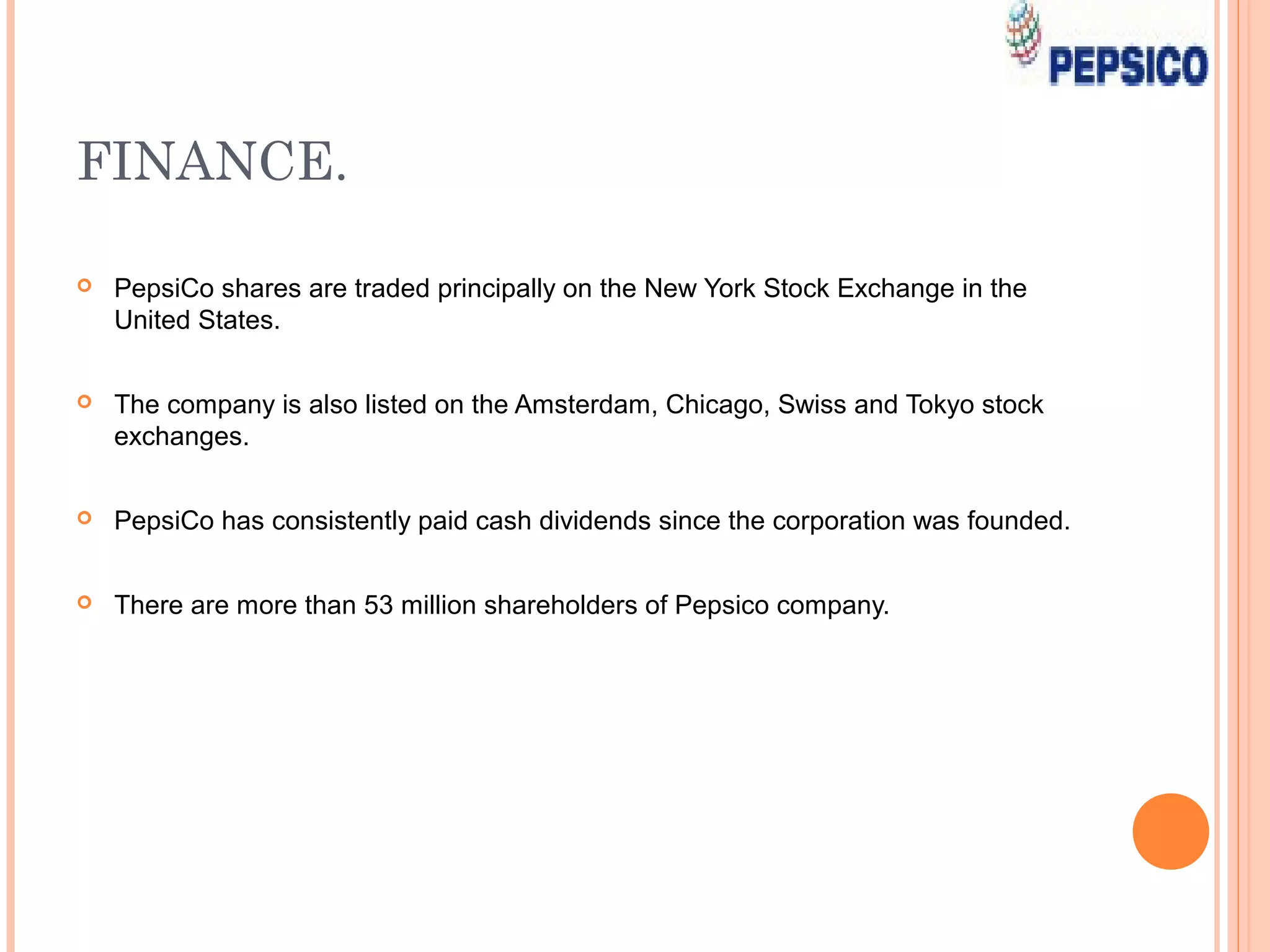 FINANCE.

   PepsiCo shares are traded principally on the New York Stock Exchange in the
    United States.


   The company is also listed on the Amsterdam, Chicago, Swiss and Tokyo stock
    exchanges.


   PepsiCo has consistently paid cash dividends since the corporation was founded.


   There are more than 53 million shareholders of Pepsico company.
 