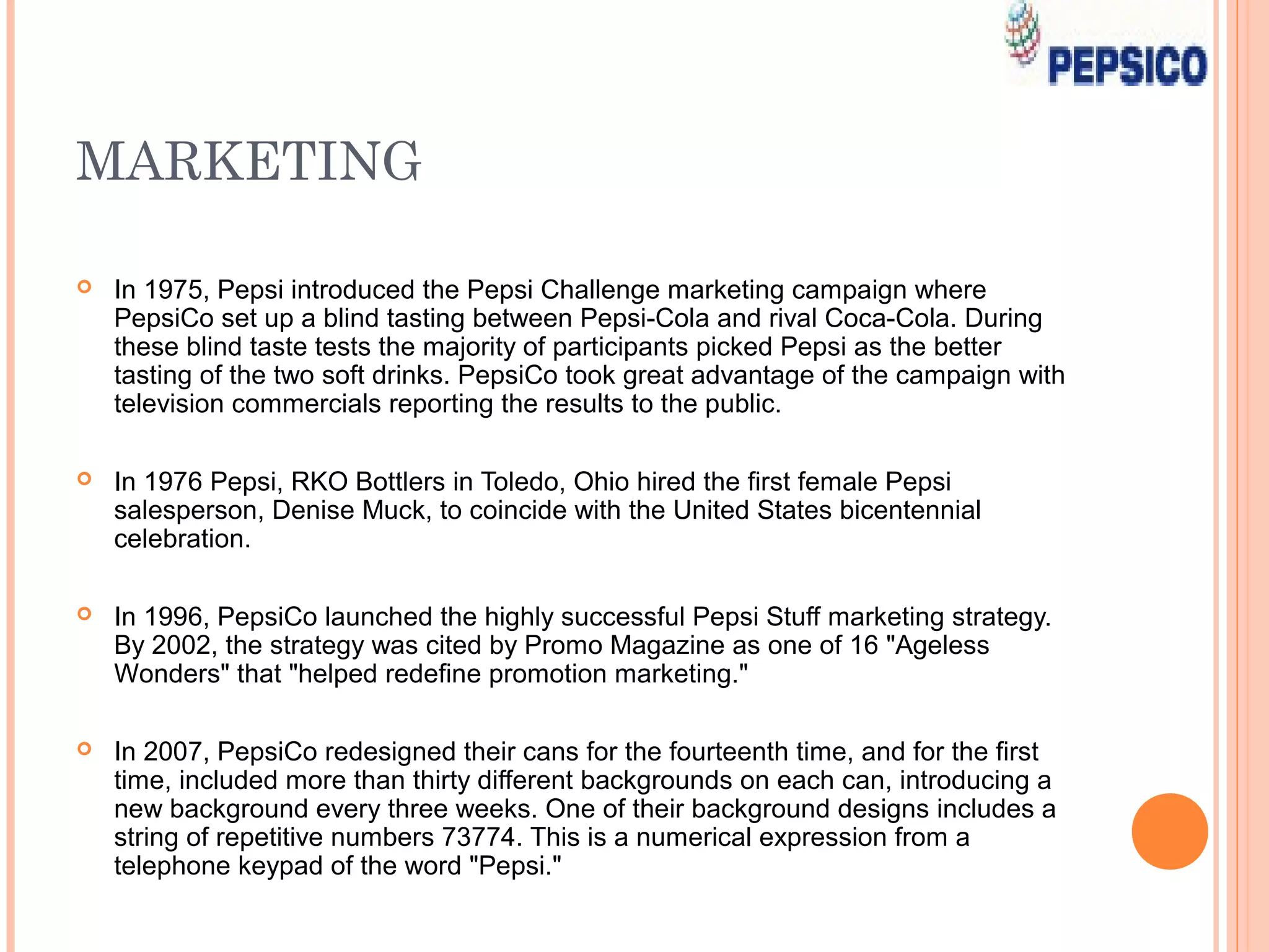 MARKETING

   In 1975, Pepsi introduced the Pepsi Challenge marketing campaign where
    PepsiCo set up a blind tasting between Pepsi-Cola and rival Coca-Cola. During
    these blind taste tests the majority of participants picked Pepsi as the better
    tasting of the two soft drinks. PepsiCo took great advantage of the campaign with
    television commercials reporting the results to the public.

   In 1976 Pepsi, RKO Bottlers in Toledo, Ohio hired the first female Pepsi
    salesperson, Denise Muck, to coincide with the United States bicentennial
    celebration.

   In 1996, PepsiCo launched the highly successful Pepsi Stuff marketing strategy.
    By 2002, the strategy was cited by Promo Magazine as one of 16 "Ageless
    Wonders" that "helped redefine promotion marketing."

   In 2007, PepsiCo redesigned their cans for the fourteenth time, and for the first
    time, included more than thirty different backgrounds on each can, introducing a
    new background every three weeks. One of their background designs includes a
    string of repetitive numbers 73774. This is a numerical expression from a
    telephone keypad of the word "Pepsi."
 