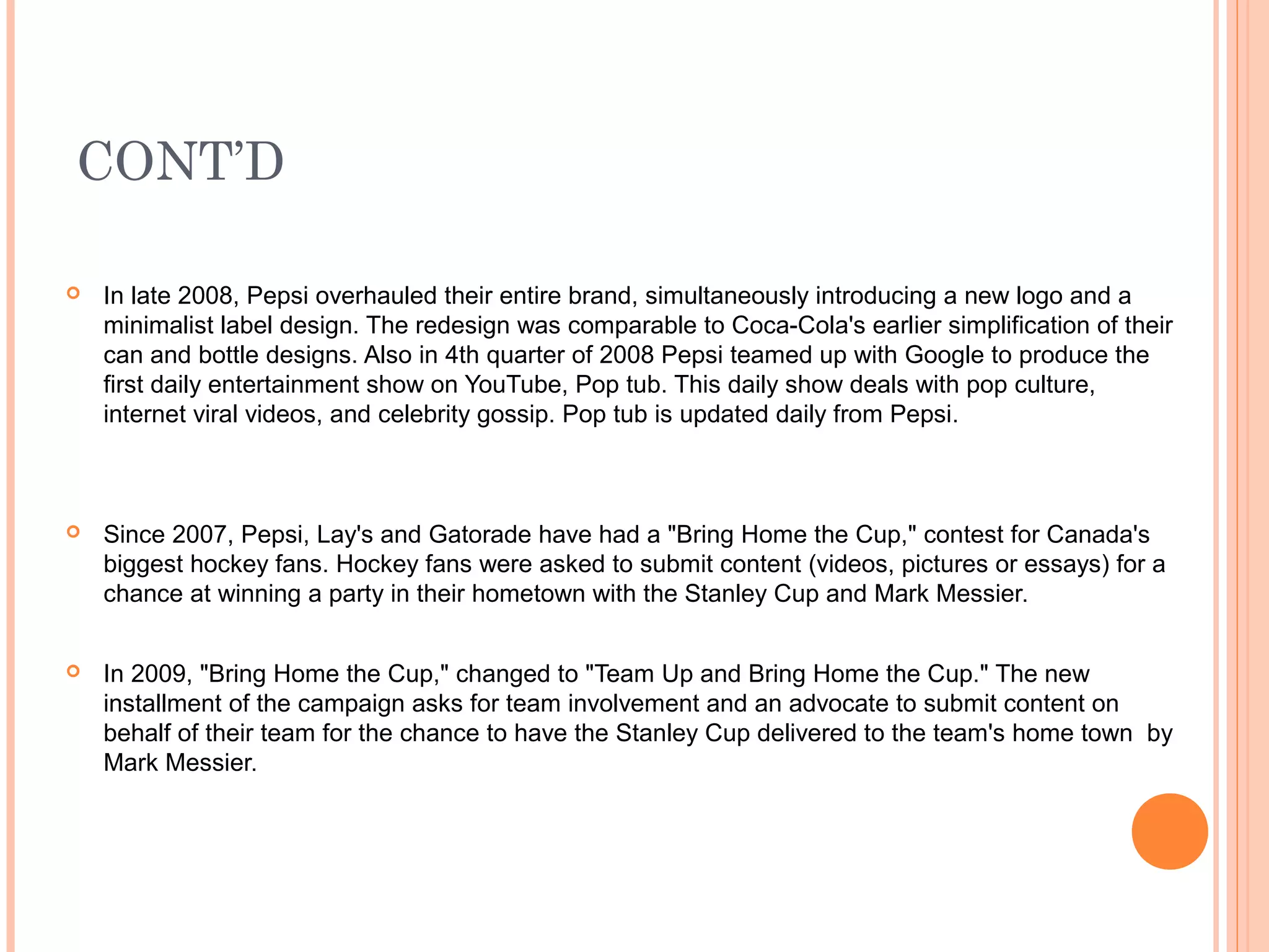 CONT’D

   In late 2008, Pepsi overhauled their entire brand, simultaneously introducing a new logo and a
    minimalist label design. The redesign was comparable to Coca-Cola's earlier simplification of their
    can and bottle designs. Also in 4th quarter of 2008 Pepsi teamed up with Google to produce the
    first daily entertainment show on YouTube, Pop tub. This daily show deals with pop culture,
    internet viral videos, and celebrity gossip. Pop tub is updated daily from Pepsi.



   Since 2007, Pepsi, Lay's and Gatorade have had a "Bring Home the Cup," contest for Canada's
    biggest hockey fans. Hockey fans were asked to submit content (videos, pictures or essays) for a
    chance at winning a party in their hometown with the Stanley Cup and Mark Messier.


   In 2009, "Bring Home the Cup," changed to "Team Up and Bring Home the Cup." The new
    installment of the campaign asks for team involvement and an advocate to submit content on
    behalf of their team for the chance to have the Stanley Cup delivered to the team's home town by
    Mark Messier.
 