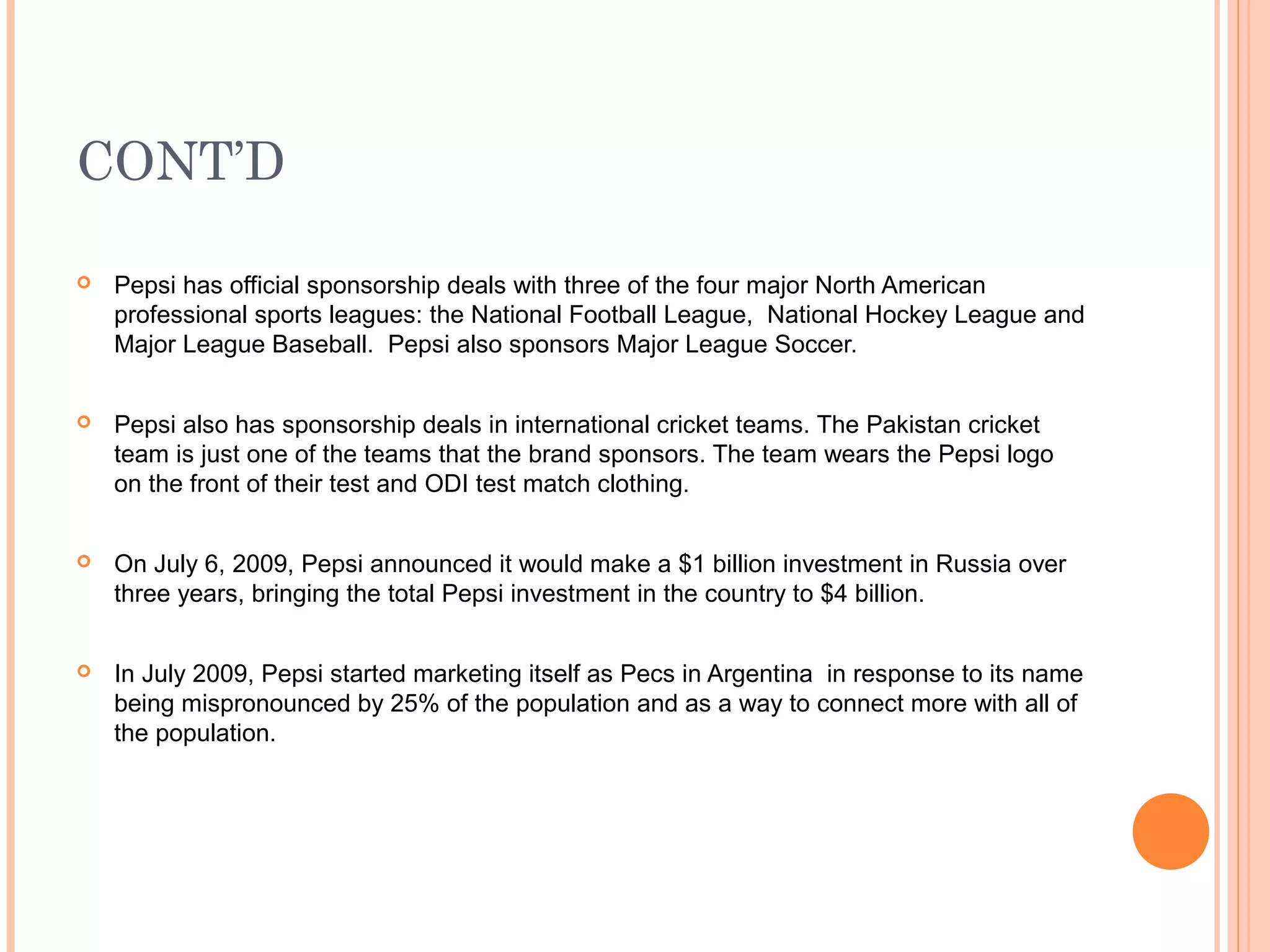 CONT’D

   Pepsi has official sponsorship deals with three of the four major North American
    professional sports leagues: the National Football League, National Hockey League and
    Major League Baseball. Pepsi also sponsors Major League Soccer.


   Pepsi also has sponsorship deals in international cricket teams. The Pakistan cricket
    team is just one of the teams that the brand sponsors. The team wears the Pepsi logo
    on the front of their test and ODI test match clothing.


   On July 6, 2009, Pepsi announced it would make a $1 billion investment in Russia over
    three years, bringing the total Pepsi investment in the country to $4 billion.


   In July 2009, Pepsi started marketing itself as Pecs in Argentina in response to its name
    being mispronounced by 25% of the population and as a way to connect more with all of
    the population.
 
