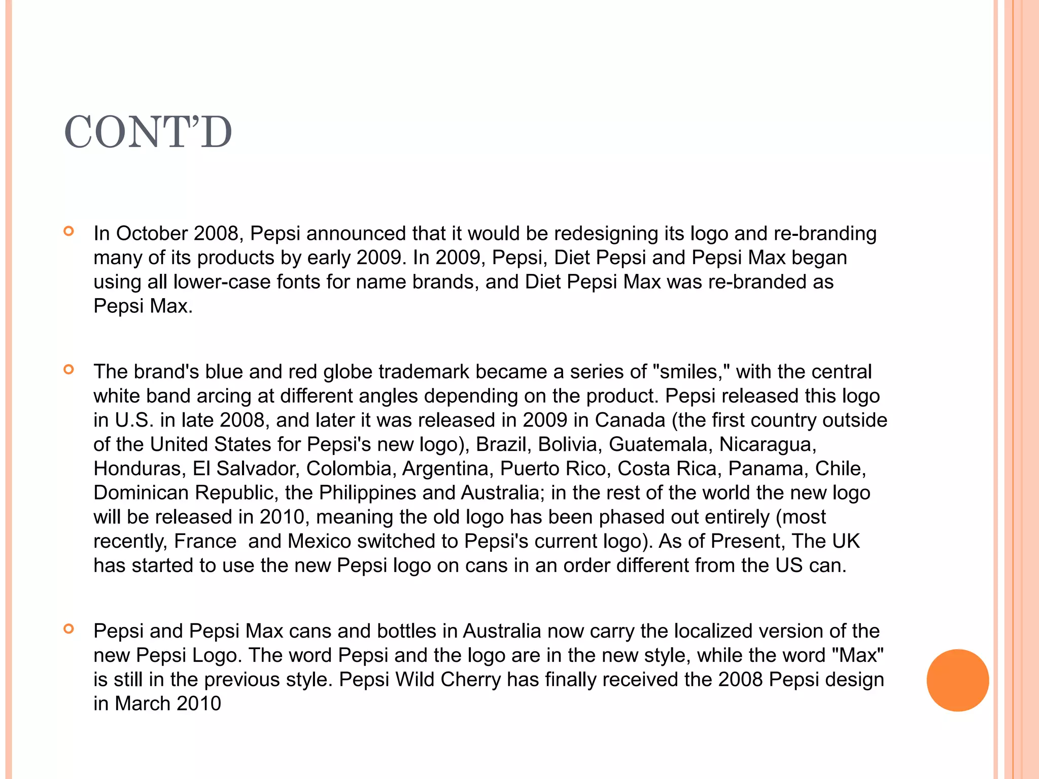 CONT’D

   In October 2008, Pepsi announced that it would be redesigning its logo and re-branding
    many of its products by early 2009. In 2009, Pepsi, Diet Pepsi and Pepsi Max began
    using all lower-case fonts for name brands, and Diet Pepsi Max was re-branded as
    Pepsi Max.


   The brand's blue and red globe trademark became a series of "smiles," with the central
    white band arcing at different angles depending on the product. Pepsi released this logo
    in U.S. in late 2008, and later it was released in 2009 in Canada (the first country outside
    of the United States for Pepsi's new logo), Brazil, Bolivia, Guatemala, Nicaragua,
    Honduras, El Salvador, Colombia, Argentina, Puerto Rico, Costa Rica, Panama, Chile,
    Dominican Republic, the Philippines and Australia; in the rest of the world the new logo
    will be released in 2010, meaning the old logo has been phased out entirely (most
    recently, France and Mexico switched to Pepsi's current logo). As of Present, The UK
    has started to use the new Pepsi logo on cans in an order different from the US can.


   Pepsi and Pepsi Max cans and bottles in Australia now carry the localized version of the
    new Pepsi Logo. The word Pepsi and the logo are in the new style, while the word "Max"
    is still in the previous style. Pepsi Wild Cherry has finally received the 2008 Pepsi design
    in March 2010
 