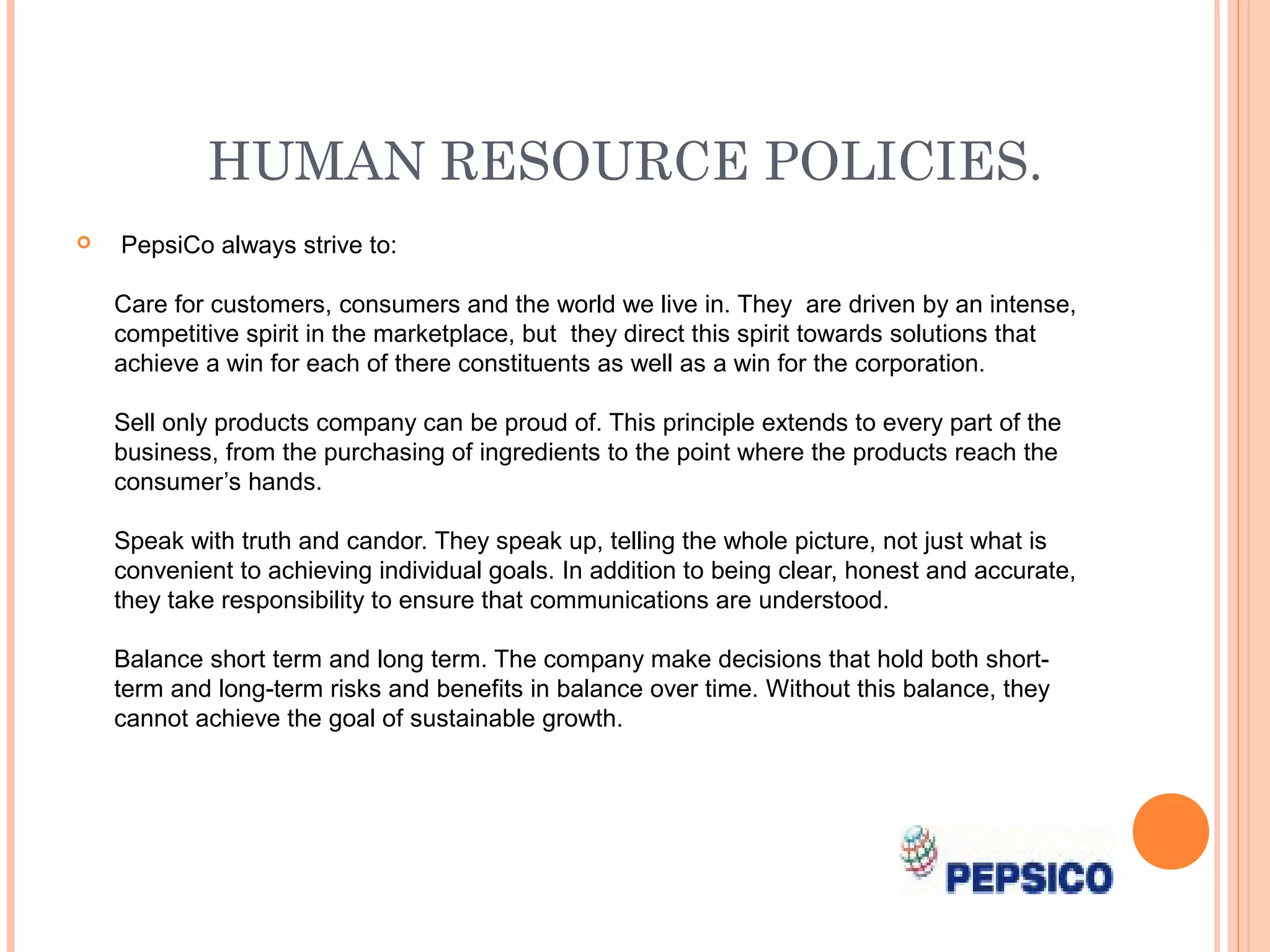 HUMAN RESOURCE POLICIES.
   PepsiCo always strive to:

    Care for customers, consumers and the world we live in. They are driven by an intense,
    competitive spirit in the marketplace, but they direct this spirit towards solutions that
    achieve a win for each of there constituents as well as a win for the corporation.

    Sell only products company can be proud of. This principle extends to every part of the
    business, from the purchasing of ingredients to the point where the products reach the
    consumer’s hands.

    Speak with truth and candor. They speak up, telling the whole picture, not just what is
    convenient to achieving individual goals. In addition to being clear, honest and accurate,
    they take responsibility to ensure that communications are understood.

    Balance short term and long term. The company make decisions that hold both short-
    term and long-term risks and benefits in balance over time. Without this balance, they
    cannot achieve the goal of sustainable growth.
 