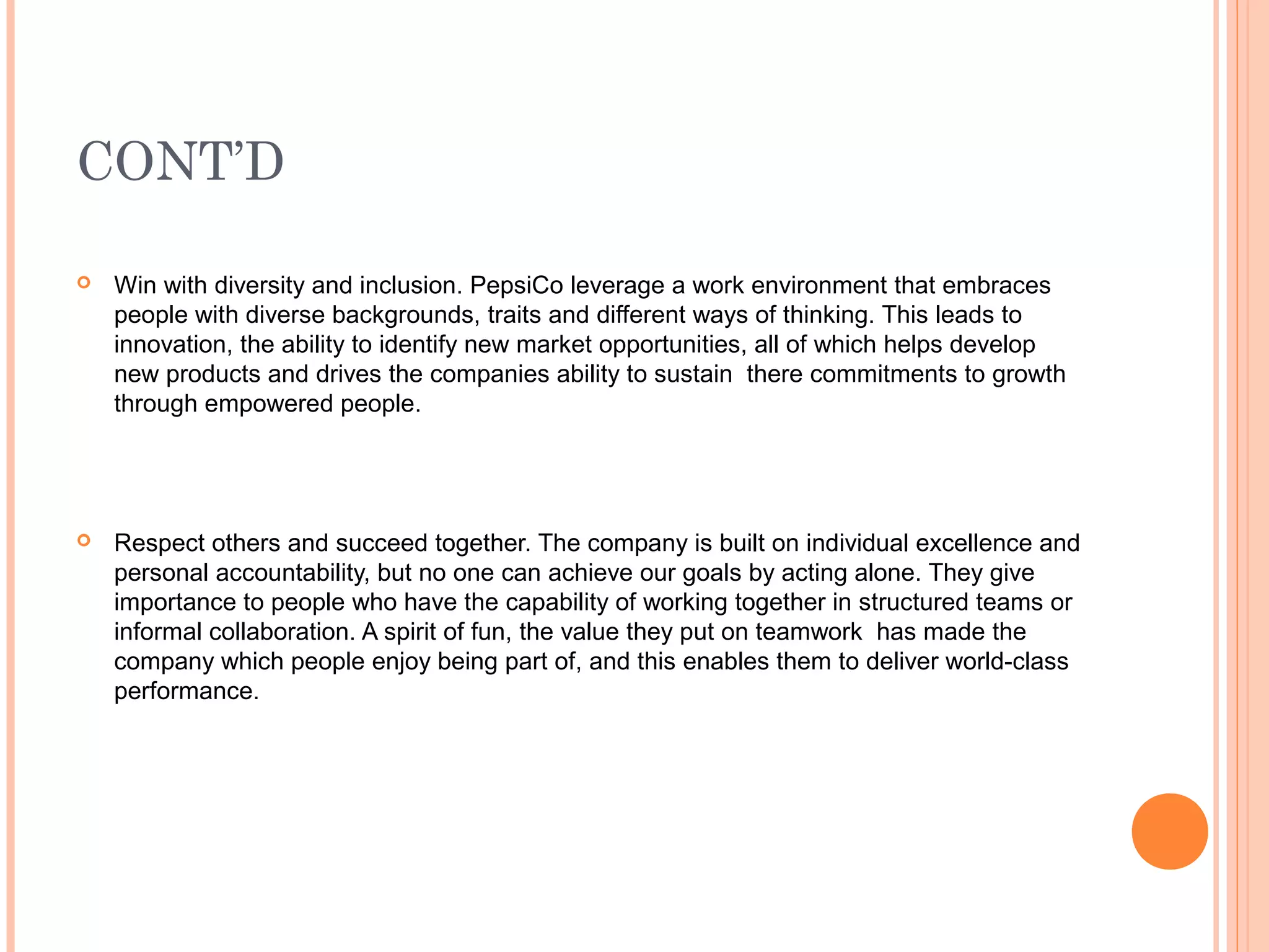 CONT’D

   Win with diversity and inclusion. PepsiCo leverage a work environment that embraces
    people with diverse backgrounds, traits and different ways of thinking. This leads to
    innovation, the ability to identify new market opportunities, all of which helps develop
    new products and drives the companies ability to sustain there commitments to growth
    through empowered people.




   Respect others and succeed together. The company is built on individual excellence and
    personal accountability, but no one can achieve our goals by acting alone. They give
    importance to people who have the capability of working together in structured teams or
    informal collaboration. A spirit of fun, the value they put on teamwork has made the
    company which people enjoy being part of, and this enables them to deliver world-class
    performance.
 