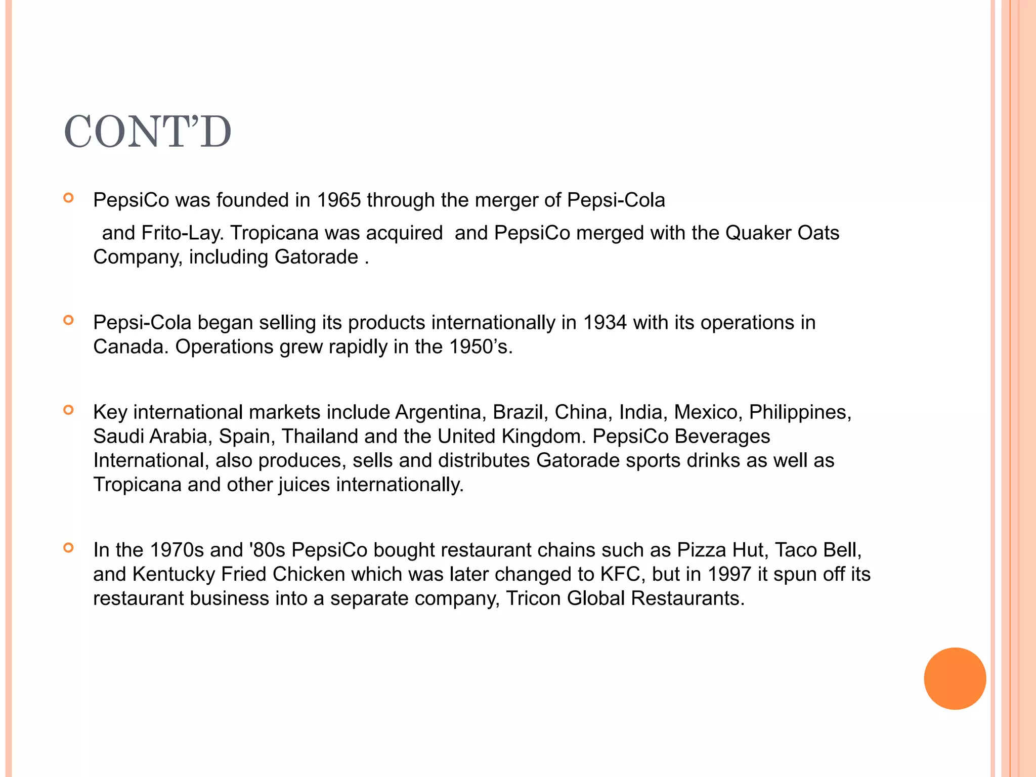 CONT’D
   PepsiCo was founded in 1965 through the merger of Pepsi-Cola
     and Frito-Lay. Tropicana was acquired and PepsiCo merged with the Quaker Oats
    Company, including Gatorade .


   Pepsi-Cola began selling its products internationally in 1934 with its operations in
    Canada. Operations grew rapidly in the 1950’s.


   Key international markets include Argentina, Brazil, China, India, Mexico, Philippines,
    Saudi Arabia, Spain, Thailand and the United Kingdom. PepsiCo Beverages
    International, also produces, sells and distributes Gatorade sports drinks as well as
    Tropicana and other juices internationally.


   In the 1970s and '80s PepsiCo bought restaurant chains such as Pizza Hut, Taco Bell,
    and Kentucky Fried Chicken which was later changed to KFC, but in 1997 it spun off its
    restaurant business into a separate company, Tricon Global Restaurants.
 
