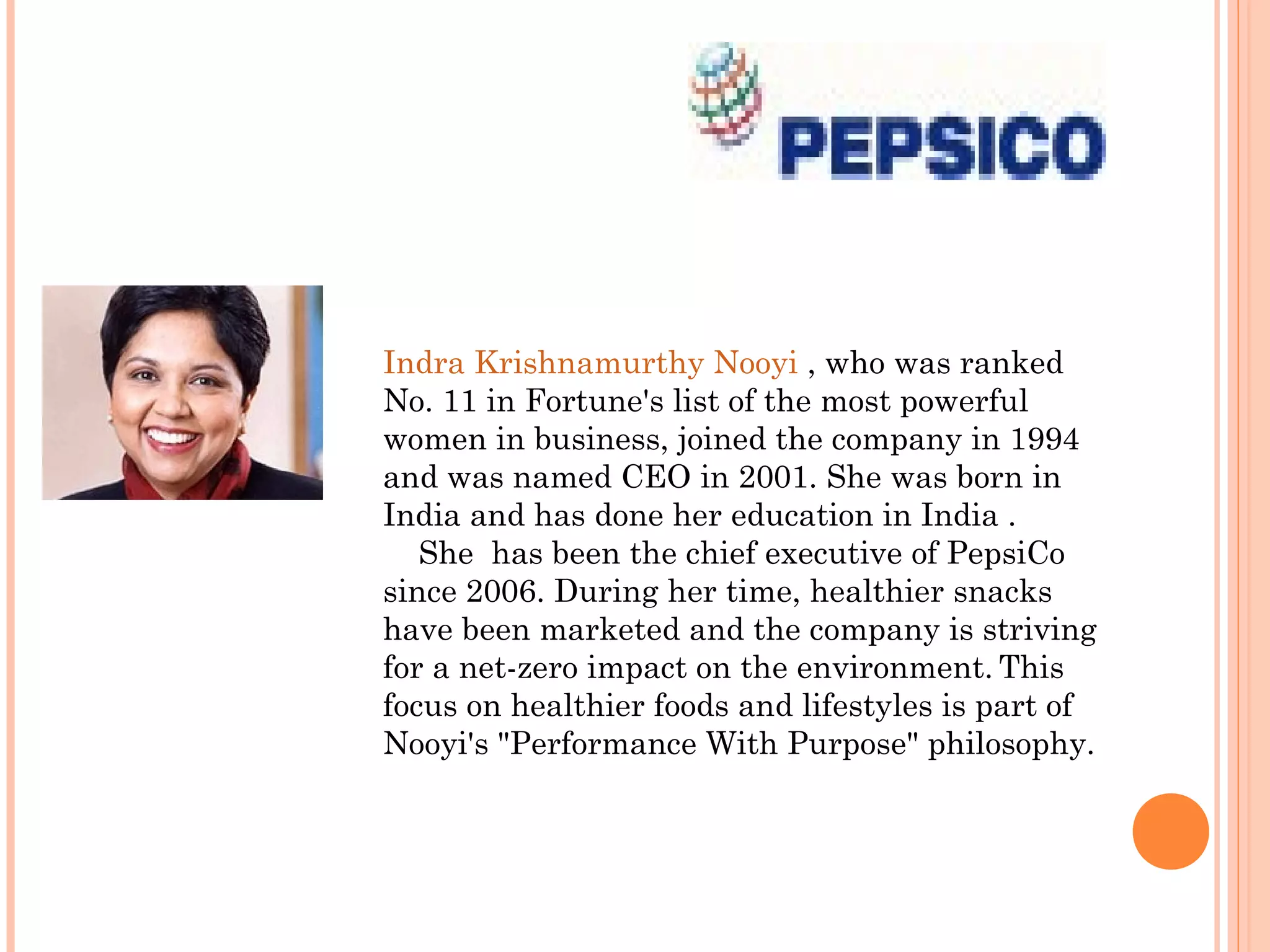 Indra Krishnamurthy Nooyi , who was ranked
No. 11 in Fortune's list of the most powerful
women in business, joined the company in 1994
and was named CEO in 2001. She was born in
India and has done her education in India .
   She has been the chief executive of PepsiCo
since 2006. During her time, healthier snacks
have been marketed and the company is striving
for a net-zero impact on the environment. This
focus on healthier foods and lifestyles is part of
Nooyi's "Performance With Purpose" philosophy.
 