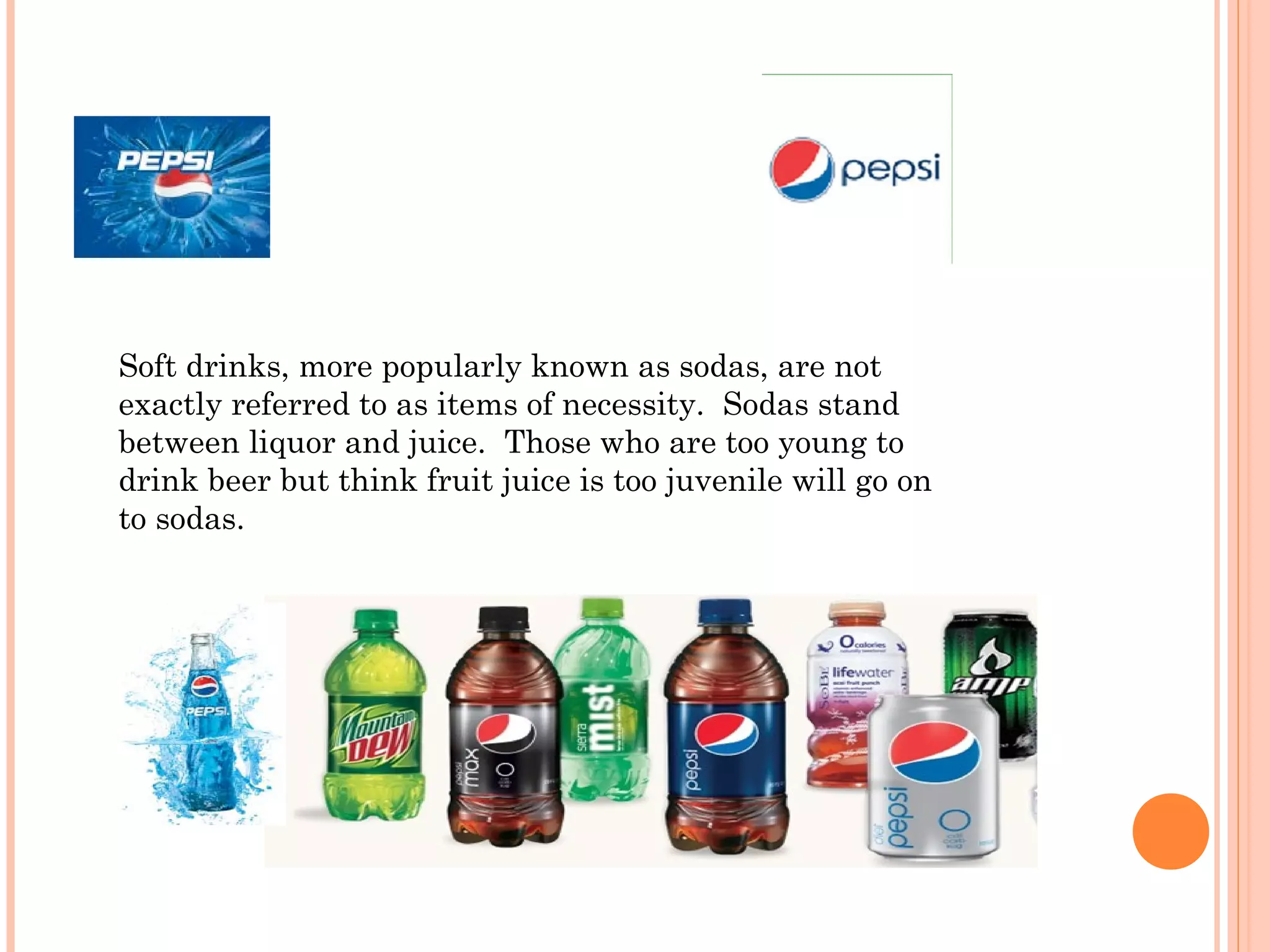 Soft drinks, more popularly known as sodas, are not
exactly referred to as items of necessity.  Sodas stand
between liquor and juice.  Those who are too young to
drink beer but think fruit juice is too juvenile will go on
to sodas.
 