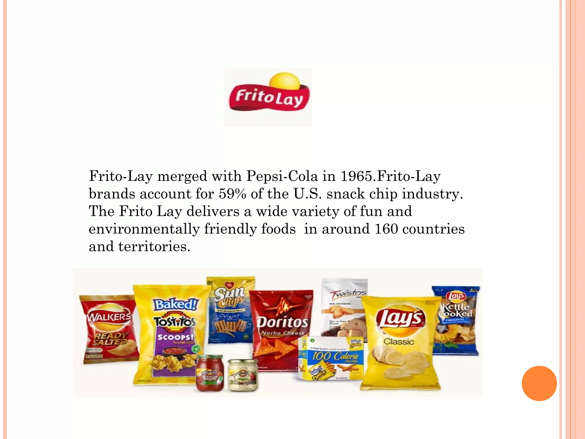 Frito-Lay merged with Pepsi-Cola in 1965.Frito-Lay
brands account for 59% of the U.S. snack chip industry.
The Frito Lay delivers a wide variety of fun and
environmentally friendly foods in around 160 countries
and territories.
 
