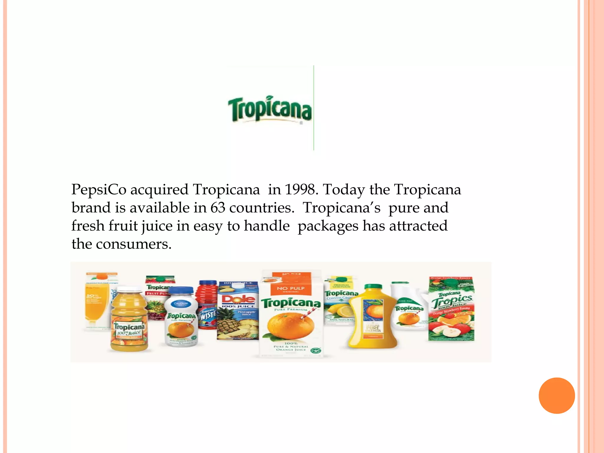 PepsiCo acquired Tropicana in 1998. Today the Tropicana
brand is available in 63 countries. Tropicana’s pure and
fresh fruit juice in easy to handle packages has attracted
the consumers.
 