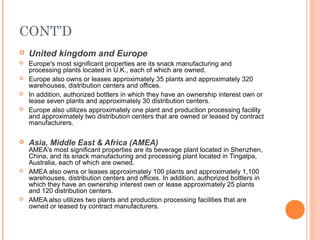 CONT’D
   United kingdom and Europe
   Europe's most significant properties are its snack manufacturing and
    processing plants located in U.K., each of which are owned.
   Europe also owns or leases approximately 35 plants and approximately 320
    warehouses, distribution centers and offices.
   In addition, authorized bottlers in which they have an ownership interest own or
    lease seven plants and approximately 30 distribution centers.
   Europe also utilizes approximately one plant and production processing facility
    and approximately two distribution centers that are owned or leased by contract
    manufacturers.

   Asia, Middle East & Africa (AMEA)
    AMEA's most significant properties are its beverage plant located in Shenzhen,
    China, and its snack manufacturing and processing plant located in Tingalpa,
    Australia, each of which are owned.
   AMEA also owns or leases approximately 100 plants and approximately 1,100
    warehouses, distribution centers and offices. In addition, authorized bottlers in
    which they have an ownership interest own or lease approximately 25 plants
    and 120 distribution centers.
   AMEA also utilizes two plants and production processing facilities that are
    owned or leased by contract manufacturers.
 