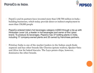 o   PepsiCo and its partners have invested more than US$ 700 million in India -
    building businesses, which today provide direct or indirect employment to
    more than 150,000 people

o   PepsiCo entered India’s hot beverages category in2003 through a tie-up with
    Hindustan Lever Ltd.,a leader in hot beverages and owner of the Lipton
    brand. To produce its beverages, PepsiCo has 37 bottling plants in India,
    including 17 company-owned plants and 20 owned by franchisee partners.


o   FritoLay India is one of the market leaders in the Indian snack foods
    segment and has other brands like Cheetos (potato wafers), Qauker Oats
    and Aliva low fat baked biscuits. The Lays potato chips, however,
    dominates the other brands.
 