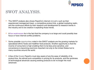 SWOT ANALYSIS.

   This SWOT analysis also shows PepsiCo's internal strengths such as their
    experienced management team, a competitive product line, a global marketing realm,
    and the continuous efforts by their research and development to research trends in
    the industry and to be creative in exploiting those trends.


   A few weaknesses lie in the fact that the company is so large and could possibly lose
    focus or have internal conflict problems.


   Some possible opportunities noted in the SWOT analysis are the growing markets for
    specialized ethnic foods and healthier food products. Another opportunity is that the
    income of consumers is high enabling them to be less price sensitive, and
    convenience is becoming evermore important not only to the United States but to
    many countries around the world.


   A few of the threats PepsiCo must stay aware of are the ease of reliability of its
    product line, the almost pure competition in pricing for its products, and the quickness
    of technological advances causing existing products to be no longer the most
    advanced.
 