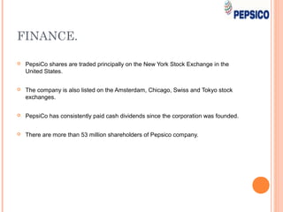 FINANCE.

   PepsiCo shares are traded principally on the New York Stock Exchange in the
    United States.


   The company is also listed on the Amsterdam, Chicago, Swiss and Tokyo stock
    exchanges.


   PepsiCo has consistently paid cash dividends since the corporation was founded.


   There are more than 53 million shareholders of Pepsico company.
 
