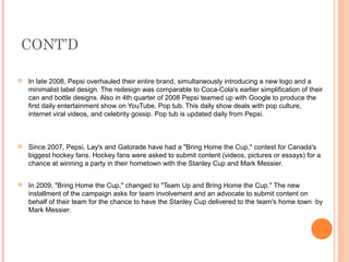 CONT’D

   In late 2008, Pepsi overhauled their entire brand, simultaneously introducing a new logo and a
    minimalist label design. The redesign was comparable to Coca-Cola's earlier simplification of their
    can and bottle designs. Also in 4th quarter of 2008 Pepsi teamed up with Google to produce the
    first daily entertainment show on YouTube, Pop tub. This daily show deals with pop culture,
    internet viral videos, and celebrity gossip. Pop tub is updated daily from Pepsi.



   Since 2007, Pepsi, Lay's and Gatorade have had a "Bring Home the Cup," contest for Canada's
    biggest hockey fans. Hockey fans were asked to submit content (videos, pictures or essays) for a
    chance at winning a party in their hometown with the Stanley Cup and Mark Messier.


   In 2009, "Bring Home the Cup," changed to "Team Up and Bring Home the Cup." The new
    installment of the campaign asks for team involvement and an advocate to submit content on
    behalf of their team for the chance to have the Stanley Cup delivered to the team's home town by
    Mark Messier.
 