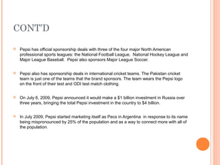 CONT’D

   Pepsi has official sponsorship deals with three of the four major North American
    professional sports leagues: the National Football League, National Hockey League and
    Major League Baseball. Pepsi also sponsors Major League Soccer.


   Pepsi also has sponsorship deals in international cricket teams. The Pakistan cricket
    team is just one of the teams that the brand sponsors. The team wears the Pepsi logo
    on the front of their test and ODI test match clothing.


   On July 6, 2009, Pepsi announced it would make a $1 billion investment in Russia over
    three years, bringing the total Pepsi investment in the country to $4 billion.


   In July 2009, Pepsi started marketing itself as Pecs in Argentina in response to its name
    being mispronounced by 25% of the population and as a way to connect more with all of
    the population.
 