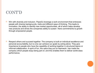 CONT’D

   Win with diversity and inclusion. PepsiCo leverage a work environment that embraces
    people with diverse backgrounds, traits and different ways of thinking. This leads to
    innovation, the ability to identify new market opportunities, all of which helps develop
    new products and drives the companies ability to sustain there commitments to growth
    through empowered people.




   Respect others and succeed together. The company is built on individual excellence and
    personal accountability, but no one can achieve our goals by acting alone. They give
    importance to people who have the capability of working together in structured teams or
    informal collaboration. A spirit of fun, the value they put on teamwork has made the
    company which people enjoy being part of, and this enables them to deliver world-class
    performance.
 