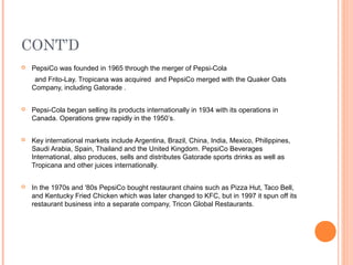 CONT’D
   PepsiCo was founded in 1965 through the merger of Pepsi-Cola
     and Frito-Lay. Tropicana was acquired and PepsiCo merged with the Quaker Oats
    Company, including Gatorade .


   Pepsi-Cola began selling its products internationally in 1934 with its operations in
    Canada. Operations grew rapidly in the 1950’s.


   Key international markets include Argentina, Brazil, China, India, Mexico, Philippines,
    Saudi Arabia, Spain, Thailand and the United Kingdom. PepsiCo Beverages
    International, also produces, sells and distributes Gatorade sports drinks as well as
    Tropicana and other juices internationally.


   In the 1970s and '80s PepsiCo bought restaurant chains such as Pizza Hut, Taco Bell,
    and Kentucky Fried Chicken which was later changed to KFC, but in 1997 it spun off its
    restaurant business into a separate company, Tricon Global Restaurants.
 