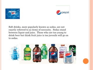 Soft drinks, more popularly known as sodas, are not
exactly referred to as items of necessity.  Sodas stand
between liquor and juice.  Those who are too young to
drink beer but think fruit juice is too juvenile will go on
to sodas.
 